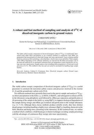 Isotopes in Environmental and Health Studies
Vol. 41, No. 3, September 2005, 217–221
A robust and fast method of sampling and analysis of δ13C of
dissolved inorganic carbon in ground waters
CHRISTOPH SPÖTL*
Institut für Geologie und Paläontologie, Leopold-Franzens-Universität Innsbruck,
Innrain 52, 6020 Innsbruck, Austria
(Received 13 December 2004; in final form 23 March 2005)
The stable carbon isotopic composition of dissolved inorganic carbon (δ13CDIC) is traditionally deter-
mined using either direct precipitation or gas evolution methods in conjunction with offline gas
preparation and measurement in a dual-inlet isotope ratio mass spectrometer. A gas evolution method
based on continuous-flow technology is described here, which is easy to use and robust. Water samples
(100–1500 µl depending on the carbonate alkalinity) are injected into He-filled autosampler vials in
the field and analysed on an automated continuous-flow gas preparation system interfaced to an iso-
tope ratio mass spectrometer. Sample analysis time including online preparation is 10 min and overall
precision is 0.1 ‰. This method is thus fast and can easily be automated for handling large sample
batches.
Keywords: Analysis; Carbon-13; Continuous flow; Dissolved inorganic carbon; Ground water,
Hydrochemistry; Methods; Natural abundances
1. Introduction
The stable carbon isotopic composition of dissolved inorganic carbon (δ13
CDIC) is a useful
parameter to constrain the terrestrial carbon sources and processes involved in the riverine
[1–4] and the groundwater carbon cycle [5, 6].
Two different methods have primarily been used in the past to sample and analyse δ13
CDIC:
(a) direct precipitation in the field, e.g. as SrCO3 or BaCO3, and subsequent re-release of CO2
in the laboratory using phosphoric acid followed by offline gas separation and purification or
(b) poisoning of the sample in the field (e.g. using HgCl2) to suppress biological degradation of
the sample during storage and offline gas evolution and purification in the isotope laboratory
(e.g. [1, 7–11]. Although these classic methods produce reliable results, they have distinct
disadvantages including handling a highly toxic substance (HgCl2), handling chemicals in the
field, filtration and being time consuming in the laboratory. In this technical note, we outline
a method which combines a field-based gas evolution technique (avoiding sample poisoning)
with the advantages of continuous-flow isotope ratio mass spectrometry.
*Tel.: +43-512-507-5593; Fax: +43-512-507-2914; Email: christoph.spoetl@uibk.ac.at
Isotopes in Environmental and Health Studies
ISSN 1025-6016 print/ISSN 1477-2639 online © 2005 Taylor & Francis
http://www.tandf.co.uk/journals
DOI: 10.1080/10256010500230023
 
