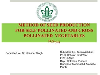 METHOD OF SEED PRODUCTION
FOR SELF POLLINATED AND CROSS
POLLINATED VEGETABLES
PGS-504
Submitted by:- Tapan Adhikari
Ph.D. Scholar, First Year
F-2019-15-D
Dept. Of Forest Product
Discipline: Medicinal & Aromatic
Plants
Submitted to:- Dr. Upender Singh
 