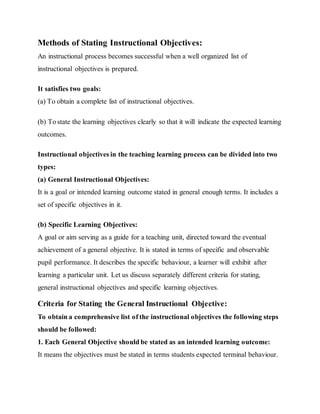 Methods of Stating Instructional Objectives:
An instructional process becomes successful when a well organized list of
instructional objectives is prepared.
It satisfies two goals:
(а) To obtain a complete list of instructional objectives.
(b) To state the learning objectives clearly so that it will indicate the expected learning
outcomes.
Instructional objectives in the teaching learning process can be divided into two
types:
(а) General Instructional Objectives:
It is a goal or intended learning outcome stated in general enough terms. It includes a
set of specific objectives in it.
(b) Specific Learning Objectives:
A goal or aim serving as a guide for a teaching unit, directed toward the eventual
achievement of a general objective. It is stated in terms of specific and observable
pupil performance. It describes the specific behaviour, a learner will exhibit after
learning a particular unit. Let us discuss separately different criteria for stating,
general instructional objectives and specific learning objectives.
Criteria for Stating the General Instructional Objective:
To obtain a comprehensive list of the instructional objectives the following steps
should be followed:
1. Each General Objective should be stated as an intended learning outcome:
It means the objectives must be stated in terms students expected terminal behaviour.
 