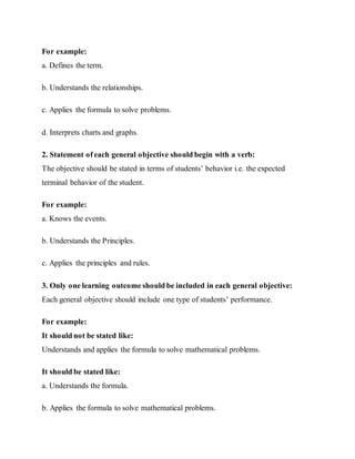 For example:
a. Defines the term.
b. Understands the relationships.
c. Applies the formula to solve problems.
d. Interprets charts and graphs.
2. Statement of each general objective should begin with a verb:
The objective should be stated in terms of students’ behavior i.e. the expected
terminal behavior of the student.
For example:
a. Knows the events.
b. Understands the Principles.
c. Applies the principles and rules.
3. Only one learning outcome should be included in each general objective:
Each general objective should include one type of students’ performance.
For example:
It should not be stated like:
Understands and applies the formula to solve mathematical problems.
It should be stated like:
a. Understands the formula.
b. Applies the formula to solve mathematical problems.
 