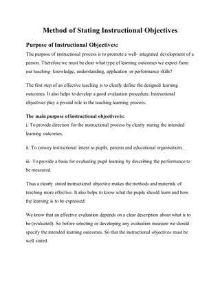 Method of Stating Instructional Objectives
Purpose of Instructional Objectives:
The purpose of instructional process is to promote a well- integrated development of a
person. Therefore we must be clear what type of learning outcomes we expect from
our teaching- knowledge, understanding, application or performance skills?
The first step of an effective teaching is to clearly define the designed learning
outcomes. It also helps to develop a good evaluation procedure. Instructional
objectives play a pivotal role in the teaching learning process.
The main purpose of instructional objectives is:
i. To provide direction for the instructional process by clearly stating the intended
learning outcomes.
ii. To convey instructional intent to pupils, parents and educational organisations.
iii. To provide a basis for evaluating pupil learning by describing the performance to
be measured.
Thus a clearly stated instructional objective makes the methods and materials of
teaching more effective. It also helps to know what the pupils should learn and how
the learning is to be expressed.
We know that an effective evaluation depends on a clear description about what is to
be (evaluated). So before selecting or developing any evaluation measure we should
specify the intended learning outcomes. So that the instructional objectives must be
well stated.
 