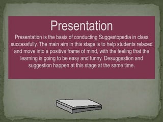Presentation
Presentation is the basis of conducting Suggestopedia in class
successfully. The main aim in this stage is to help students relaxed
and move into a positive frame of mind, with the feeling that the
learning is going to be easy and funny. Desuggestion and
suggestion happen at this stage at the same time.
 