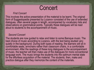 Concert
 First Concert
This involves the active presentation of the material to be learnt. The original
form of Suggestopedia presented by Lozanov consisted of the use of extended
dialogues, often several pages in length, accompanied by vocabulary lists and
observations on grammatical points. Typically these dialogues will be read
aloud to students to the accompaniment of music.
 Second Concert
The students are now guided to relax and listen to some Baroque music. The
best choice of music according to Lozanov, with the text being studied very
quietly in the background. During both types of reading, the learners will sit in
comfortable seats, armchairs rather than classroom chairs, in a comfortable
environment. After the readings of these long dialogues to the accompaniment
of music, the teacher will then make use of the dialogues for more conventional
language work. The music brings the students into the optimum mental state
for the effortless acquisition of the material. The students, then, make and
practice dialogue after they memorize the content of the materials.
 