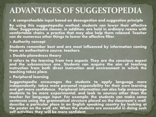1. A comprehesible input based on dessugestion and suggestion principle
By using this suggestopedia method, students can lower their affective
filter. Suggestopedia classes, in addition, are held in ordinary rooms with
comfortable chairs, a practice that may also help them relaxed. Teacher
can do numerous other things to lower the affective filter.
2. Authority concept
Students remember best and are most influenced by information coming
from an authoritative source, teachers.
3. Double-planedness theory
It refers to the learning from two aspects. They are the conscious aspect
and the subconscious one. Students can acquire the aim of teaching
instruction from both direct instruction and environment in which the
teaching takes place.
4. Peripheral learning
Suggestopedia encourages the students to apply language more
independently, takes more personal responsibility for their own learning
and get more confidence. Peripheral information can also help encourage
students to be more experimental, and look to sources other than the
teacher for language input. For example, the students can make some
sentences using the grammatical structure placed on the classroom’s wall,
describe a particular place in an English speaking country by looking at
the poster on the wall, etc. When the students are successful in doing such
self-activities, they will be more confident.
 