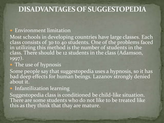  Environment limitation
Most schools in developing countries have large classes. Each
class consists of 30 to 40 students. One of the problems faced
in utilizing this method is the number of students in the
class. There should be 12 students in the class (Adamson,
1997).
 The use of hypnosis
Some people say that suggestopedia uses a hypnosis, so it has
bad deep effects for human beings. Lazanov strongly denied
about it.
 Infantilization learning
Suggestopedia class is conditioned be child-like situation.
There are some students who do not like to be treated like
this as they think that thay are mature.
 