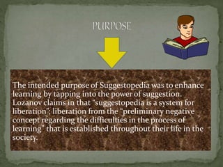 The intended purpose of Suggestopedia was to enhance
learning by tapping into the power of suggestion.
Lozanov claims in that “suggestopedia is a system for
liberation”; liberation from the “preliminary negative
concept regarding the difficulties in the process of
learning” that is established throughout their life in the
society.
 