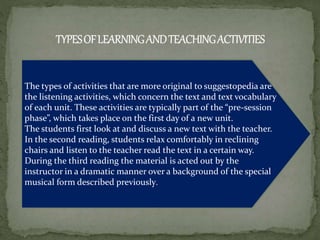 The types of activities that are more original to suggestopedia are
the listening activities, which concern the text and text vocabulary
of each unit. These activities are typically part of the “pre-session
phase”, which takes place on the first day of a new unit.
The students first look at and discuss a new text with the teacher.
In the second reading, students relax comfortably in reclining
chairs and listen to the teacher read the text in a certain way.
During the third reading the material is acted out by the
instructor in a dramatic manner over a background of the special
musical form described previously.
 