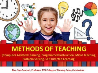METHODS OF TEACHING
(Computer Assisted Learning, Programmed Instruction, Micro Teaching,
Problem Solving, Self Directed Learning)
Mrs. Suja Santosh, Professor, RVS College of Nursing, Sulur, Coimbatore
 