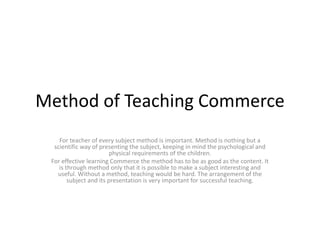Method of Teaching Commerce
For teacher of every subject method is important. Method is nothing but a
scientific way of presenting the subject, keeping in mind the psychological and
physical requirements of the children.
For effective learning Commerce the method has to be as good as the content. It
is through method only that it is possible to make a subject interesting and
useful. Without a method, teaching would be hard. The arrangement of the
subject and its presentation is very important for successful teaching.
 