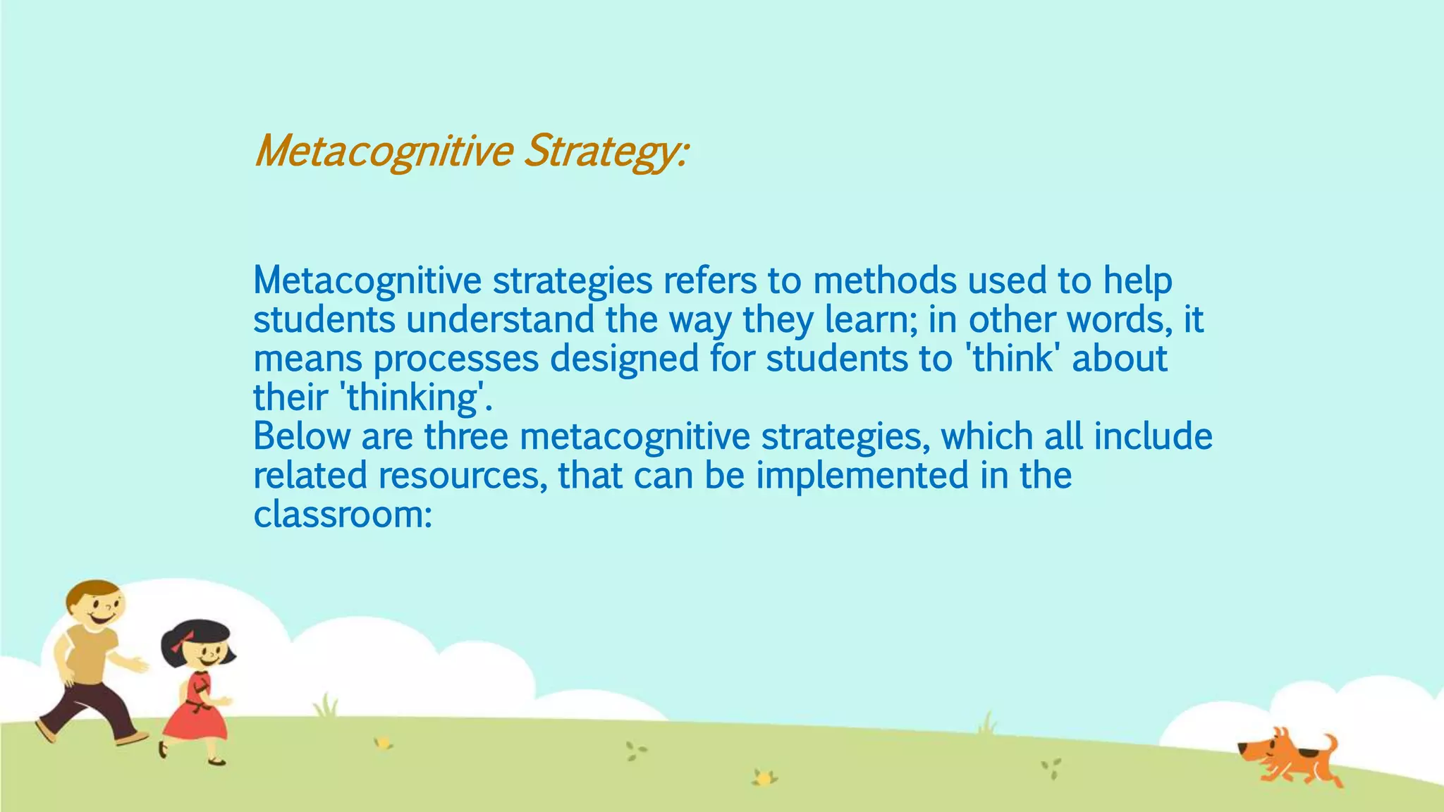 Metacognitive Strategy:
Metacognitive strategies refers to methods used to help
students understand the way they learn; in other words, it
means processes designed for students to 'think' about
their 'thinking'.
Below are three metacognitive strategies, which all include
related resources, that can be implemented in the
classroom:
 