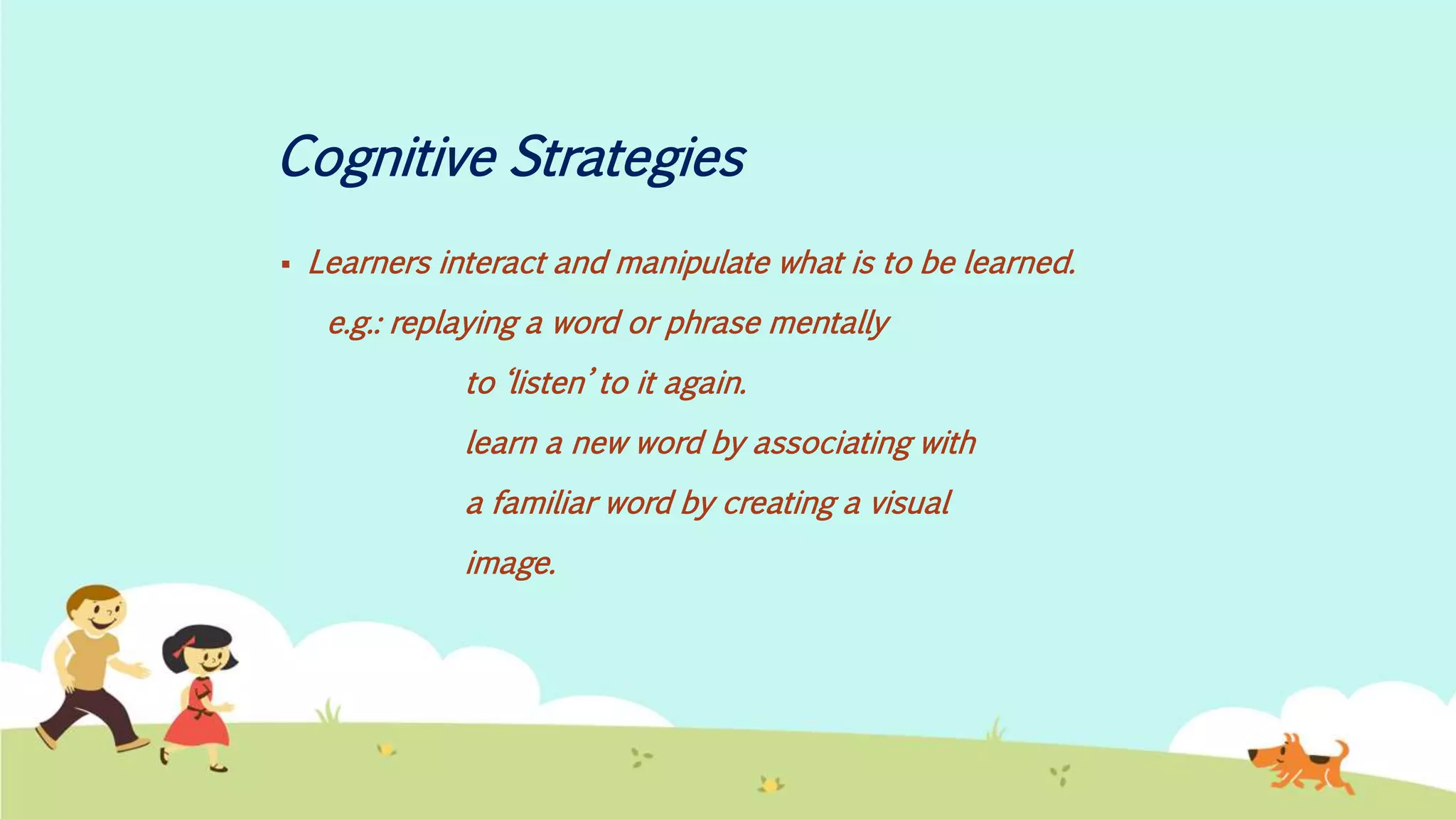 Cognitive Strategies
 Learners interact and manipulate what is to be learned.
e.g.: replaying a word or phrase mentally
to ‘listen’ to it again.
learn a new word by associating with
a familiar word by creating a visual
image.
 