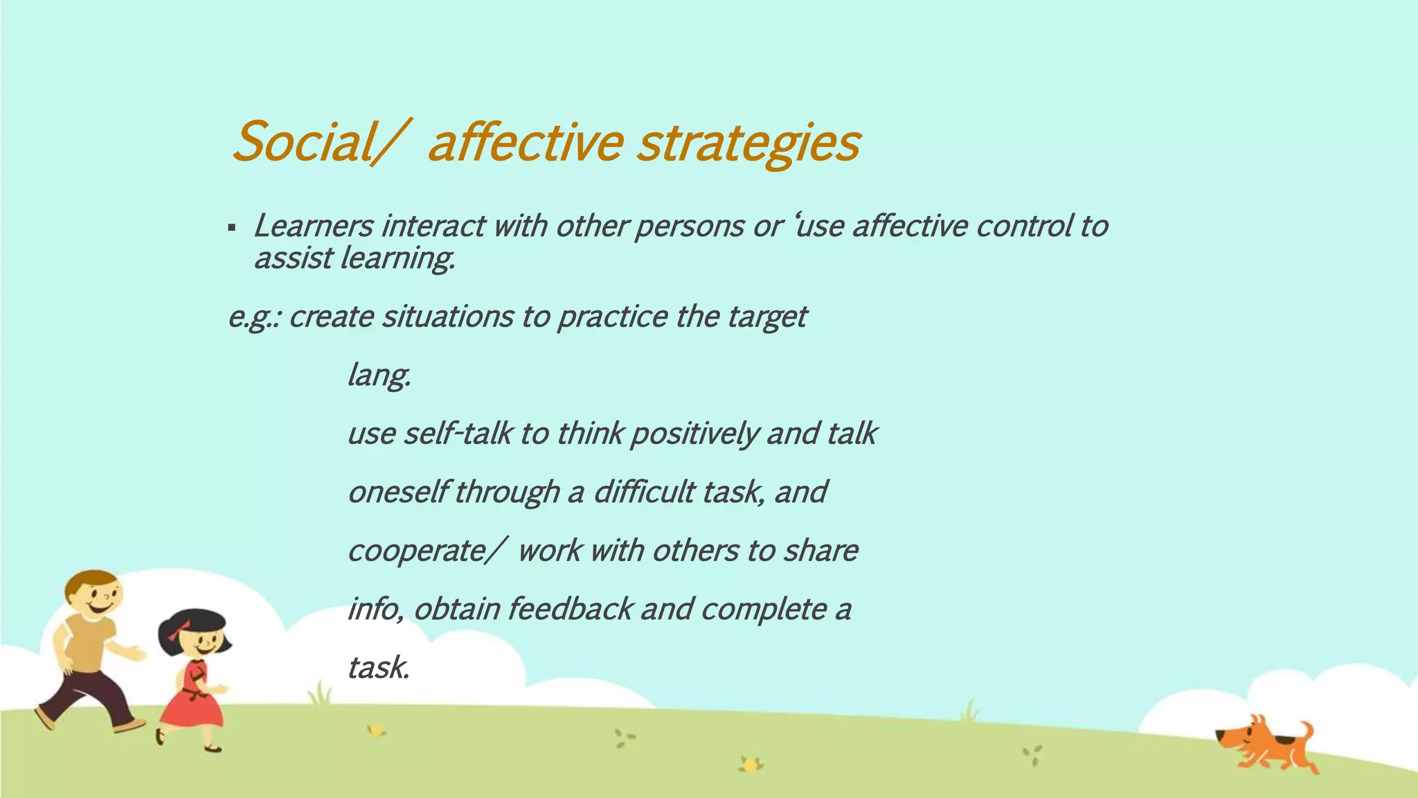 Social/ affective strategies
 Learners interact with other persons or ‘use affective control to
assist learning.
e.g.: create situations to practice the target
lang.
use self-talk to think positively and talk
oneself through a difficult task, and
cooperate/ work with others to share
info, obtain feedback and complete a
task.
 