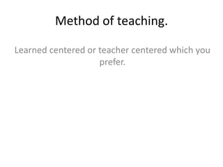Method of teaching.
Learned centered or teacher centered which you
prefer.
 