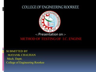 COLLEGEOFENGINEERINGROORKEE
-: Presentation on :-
METHOD OF TESTING OF I.C. ENGINE
SUBMITTED BY
MAYANK CHAUHAN
Mech. Deptt.
College of Engineering Roorkee
 