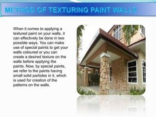 When it comes to applying a
textured paint on your walls, it
can effectively be done in two
possible ways. You can make
use of special paints to get your
walls coloured or you can
create a desired texture on the
walls before applying the
paints. Now, by special paints,
we refer to the paints having
small solid particles in it, which
is used for creation of the
patterns on the walls.
 