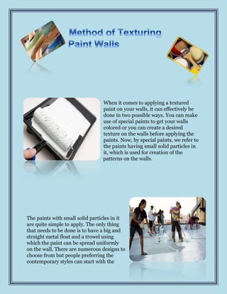 When it comes to applying a textured
                                 paint on your walls, it can effectively be
                                 done in two possible ways. You can make
                                 use of special paints to get your walls
                                 colored or you can create a desired
                                 texture on the walls before applying the
                                 paints. Now, by special paints, we refer to
                                 the paints having small solid particles in
                                 it, which is used for creation of the
                                 patterns on the walls.




The paints with small solid particles in it
are quite simple to apply. The only thing
that needs to be done is to have a big and
straight metal float and a trowel using
which the paint can be spread uniformly
on the wall. There are numerous designs to
choose from but people preferring the
contemporary styles can start with the
 