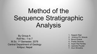 Method of the
Sequence Stratigraphic
Analysis
By Group A
Roll No.: 1 to 7
M.Sc. 1st Semester, 2078
Central Department of Geology
Kritipur, Nepal
1. Nagesh Rijal
2. Krishna Pd. Niraula
3. Binod Dhakal
4. Pradip Devkota
5. Sujan Raj Pandey
6. Upendra Poudel
7. Arun Shrestha
 