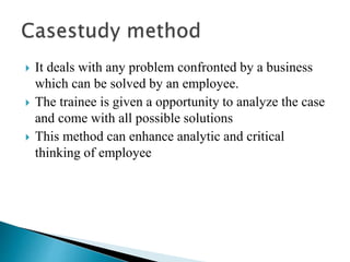  It deals with any problem confronted by a business
which can be solved by an employee.
 The trainee is given a opportunity to analyze the case
and come with all possible solutions
 This method can enhance analytic and critical
thinking of employee
 