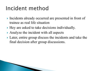  Incidents already occurred are presented in front of
trainee as real life situation
 Hey are asked to take decisions individually.
 Analyze the incident with all aspects
 Later, entire group discuss the incidents and take the
final decision after group discussions.
 