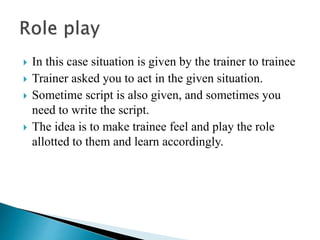  In this case situation is given by the trainer to trainee
 Trainer asked you to act in the given situation.
 Sometime script is also given, and sometimes you
need to write the script.
 The idea is to make trainee feel and play the role
allotted to them and learn accordingly.
 