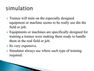  Trainee will train on the especially designed
equipment or machine seems to be really use din the
field or job.
 Equipments or machines are specifically designed for
training a trainee were making them ready to handle
them in the real field or job.
 Its very expensive.
 Simulator always use where such type of training
required.
 