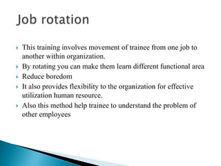  This training involves movement of trainee from one job to
another within organization.
 By rotating you can make them learn different functional area
 Reduce boredom
 It also provides flexibility to the organization for effective
utilization human resource.
 Also this method help trainee to understand the problem of
other employees
 