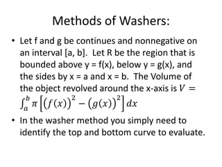 Methods of Washers:
• Let f and g be continues and nonnegative on
an interval [a, b]. Let R be the region that is
bounded above y = f(x), below y = g(x), and
the sides by x = a and x = b. The Volume of
the object revolved around the x-axis is 𝑉 =
𝑎
𝑏
𝜋 𝑓 𝑥
2
− 𝑔 𝑥
2
𝑑𝑥
• In the washer method you simply need to
identify the top and bottom curve to evaluate.
 