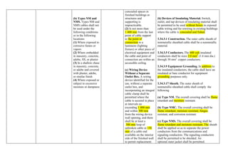 (b) Types NM and
NMS. Types NM and
NMS cables shall not
be used under the
following conditions
or in the following
locations:
(1) Where exposed to
corrosive fumes or
vapors
(2) Where embedded
in masonry, concrete,
adobe, fill, or plaster
(3) In a shallow chase
in masonry, concrete,
or adobe and covered
with plaster, adobe,
or similar finish
(4) Where exposed or
subject to excessive
moisture or dampness
concealed spaces in
finished buildings or
structures and
supporting is
impracticable.
(2) Is not more than
1 400 mm from the last
point of cable support
to the point of
connection to a
luminaire (lighting
fixture) or other piece of
electrical equipment and
the cable and point of
connection are within an
accessible ceiling.
(c) Wiring Device
Without a Separate
Outlet Box. A wiring
device identified for the
use, without a separate
outlet box, and
incorporating an integral
cable clamp shall be
permitted where the
cable is secured in place
at intervals no
exceeding 1 400 mm
and within 300 mm
from the wiring device
wall opening, and there
shall be at least a
300 mm loop of
unbroken cable or 150
mm of a cable end
available on the interior
side of the finished wall
to permit replacement.
(b) Devices of Insulating Material. Switch,
outlet, and tap devices of insulating material shall
be permitted to be used without boxes in exposed
cable wiring and for rewiring in existing buildings
where the cable is concealed and fished.
3.34.3.1 Construction. The outer cable sheath of
nonmetallic sheathed cable shall be a nonmetallic
material.
3.34.3.5 Conductors. The 600 volt insulated
conductors shall be sizes 2.0 mm2
(1.6 mm dia.)
through 30 mm2
copper conductors.
3.34.3.9 Equipment Grounding. In addition to
the insulated conductors, the cable shall have an
insulated or bare conductor for equipment
grounding purposes only.
3.34.3.17 Sheath. The outer sheath of
nonmetallic-sheathed cable shall comply the
following
(a) Type NM. The overall covering shall be flame
retardant and moisture resistant.
(b) Type NMC. The overall covering shall be
flame retardant, moisture resistant, fungus
resistant, and corrosion resistant.
(c) Type NMS. The overall covering shall be
flame retardant and moisture resistant. The sheath
shall be applied so as to separate the power
conductors from the communications and
signaling conductors. The signaling conductors
shall be permitted to be shielded. An
optional outer jacket shall be permitted.
 