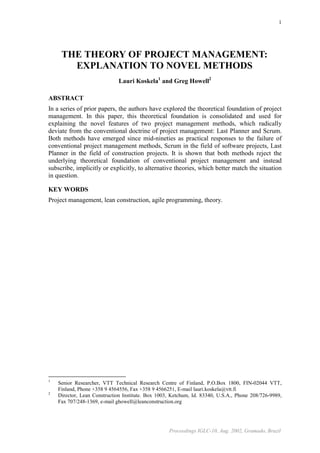 1




     THE THEORY OF PROJECT MANAGEMENT:
       EXPLANATION TO NOVEL METHODS
                              Lauri Koskela1 and Greg Howell2

ABSTRACT
In a series of prior papers, the authors have explored the theoretical foundation of project
management. In this paper, this theoretical foundation is consolidated and used for
explaining the novel features of two project management methods, which radically
deviate from the conventional doctrine of project management: Last Planner and Scrum.
Both methods have emerged since mid-nineties as practical responses to the failure of
conventional project management methods, Scrum in the field of software projects, Last
Planner in the field of construction projects. It is shown that both methods reject the
underlying theoretical foundation of conventional project management and instead
subscribe, implicitly or explicitly, to alternative theories, which better match the situation
in question.

KEY WORDS
Project management, lean construction, agile programming, theory.




1
    Senior Researcher, VTT Technical Research Centre of Finland, P.O.Box 1800, FIN-02044 VTT,
    Finland, Phone +358 9 4564556, Fax +358 9 4566251, E-mail lauri.koskela@vtt.fi
2
    Director, Lean Construction Institute. Box 1003, Ketchum, Id. 83340, U.S.A., Phone 208/726-9989,
    Fax 707/248-1369, e-mail ghowell@leanconstruction.org




                                                   Proceedings IGLC-10, Aug. 2002, Gramado, Brazil
 