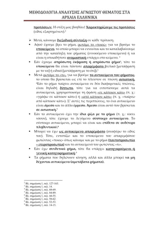 ΜΕΘΟΔΟΛΟΓΙΑ ΑΝΑΛΥΣΗΣ ΑΓΝΩΣΤΟΥ ΘΕΜΑΤΟΣ ΣΤΑ
ΑΡΧΑΙΑ ΕΛΛΗΝΙΚΑ
προτάσεων, Η στίξη μας βοηθάει! Χαρακτηρίζουμε τις προτάσεις
(είδος εξαρτημένων).2
 Μετά, κάνουμε διεξοδική σύνταξη σε κάθε πρόταση.
 Αφού έχουμε βρει το ρήμα, ρωτάμε το «ποιος» για να βρούμε το
υποκείμενο, το οποίο μπορεί να εννοείται και το καταλαβαίνουμε
από την κατάληξη του ρήματος (εννοούμενο υποκείμενο) ή να
είναι η οποιαδήποτε ονομαστική υπάρχει στο κείμενο. 3
 Εάν έχουμε απρόσωπη έκφραση ή απρόσωπο ρήμα4
, τότε το
υποκείμενο θα είναι πάντοτε απαρέμφατο (τελικό *μετάφραση
με το να+ ή ειδικό *μετάφραση με το ότι+).5
 Μετά ρωτάμε το «τι», για να βρούμε το αντικείμενο του ρήματος,
το οποίο θα βρίσκεται ως επί το πλείστον σε πτώση αιτιατική.
6
Εάν το ρήμα παίρνει αντικείμενα σε δύο διαφορετικές πτώσεις,
είναι δηλαδή δίπτωτο, τότε για να εντοπίσουμε αυτά τα
αντικείμενα, χρησιμοποιούμε τη φράση «σε κάποιον κάτι» (π. χ.:
«γράφω σε κάποιον κάτι») ή «από κάποιον κάτι» (π. χ. «παίρνω
από κάποιον κάτι»). Σ’ αυτές τις περιπτώσεις, το ένα αντικείμενο
είναι άμεσο και το άλλο έμμεσο. Άμεσο είναι αυτό που βρίσκεται
σε αιτιατική.7
 Εάν το αντικείμενο έχει την ίδια ρίζα με το ρήμα (π. χ.: νοσει
νόσον), τότε έχουμε το λεγόμενο σύστοιχο αντικείμενο. Το
σύστοιχο αντικείμενο, μπορεί να είναι και επίθετο σε ουδέτερο
πληθυντικού.8
 Μπορεί να έχω ως αντικείμενο απαρέμφατο (αναφέρω το είδος
του). Τότε, εντοπίζω και το υποκείμενο του απαρεμφάτου
ρωτώντας «ποιος» όπως κάναμε και με το ρήμα (ταυτοπροσωπία
– ετεροπροσωπία) και το αντικείμενό του ρωτώντας «τι».
 Εάν έχω συνδετικό ρήμα, τότε θα υπάρχει κατηγορούμενο ή
γενική κατηγορηματική.9
 Τα ρήματα που δηλώνουν κίνηση, αλλά και άλλα μπορεί να μη
δέχονται αντικείμενο (αμετάβατα ρήματα).
2
Βλ. σημείωση 1, σελ. 127-163.
3
Βλ. σημείωση 1, σελ. 14.
4
Βλ. σημείωση 1, σελ. 68-69.
5
Βλ. σημείωση 1, σελ. 84-89.
6
Βλ. σημείωση 1, σελ. 44-55.
7
Βλ. σημείωση 1, σελ. 58-62.
8
Βλ. σημείωση 1, σελ. 52-53.
9
Βλ. σημείωση 1, σελ. 14-15.
 