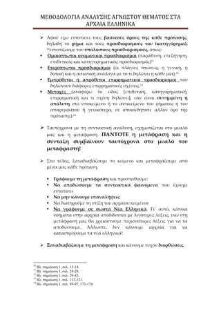ΜΕΘΟΔΟΛΟΓΙΑ ΑΝΑΛΥΣΗΣ ΑΓΝΩΣΤΟΥ ΘΕΜΑΤΟΣ ΣΤΑ
ΑΡΧΑΙΑ ΕΛΛΗΝΙΚΑ
 Αφού έχω εντοπίσει τους βασικούς όρους της κάθε πρότασης,
δηλαδή το ρήμα και τους προσδιορισμούς του (κατηγόρημα),
10
εντοπίζουμε του υπόλοιπους προσδιορισμούς, όπως:
 Ομοιόπτωτοι ονοματικοί προσδιορισμοί (παράθεση, επεξήγηση,
επιθετικός και κατηγορηματικός προσδιορισμός)11
 Ετερόπτωτοι προσδιορισμοί (οι πλάγιες πτώσεις, η γενική, η
δοτική και η αιτιατική ανάλογα με το τι δηλώνει η κάθε μία).12
 Εμπρόθετοι ή απρόθετοι επιρρηματικοί προσδιορισμοί που
δηλώνουν διάφορες επιρρηματικές σχέσεις.13
 Μετοχές (αναφέρω το είδος *επιθετική, κατηγορηματική,
επιρρηματική και τι σχέση δηλώνει+, εάν είναι συνημμένη ή
απόλυτη στο υποκείμενο ή το αντικείμενο του ρήματος ή του
απαρεμφάτου ή γενικότερα, σε οποιονδήποτε άλλον όρο της
πρότασης).14
 Ταυτόχρονα με τη συντακτική ανάλυση, σχηματίζεται στο μυαλό
μας και η μετάφραση. ΠΑΝΤΟΤΕ η μετάφραση και η
σύνταξη συμβαίνουν ταυτόχρονα στο μυαλό του
μεταφραστή!
 Στο τέλος, ξαναδιαβάζουμε το κείμενο και μεταφράζουμε από
μέσα μας κάθε πρόταση.
 Γράφουμε τη μετάφραση και προσπαθούμε:
 Να αποδώσουμε τα συντακτικά φαινόμενα που έχουμε
εντοπίσει
 Να μην κάνουμε επαναλήψεις
 Να διατηρούμε τη στίξη του αρχαίου κειμένου
 Να γράφουμε σε σωστά Νέα Ελληνικά. Γι’ αυτό, κάποια
νοήματα στην αρχαία αποδίδονται με λιγότερες λέξεις, ενώ στη
μετάφρασή μας θα χρειαστούμε περισσότερες λέξεις για να τα
αποδώσουμε. Άλλωστε, δεν κάνουμε αρχαία για να
καταστρέψουμε τα νέα ελληνικά!
 Ξαναδιαβάζουμε τη μετάφραση και κάνουμε τυχόν διορθώσεις.
10
Βλ. σημείωση 1, σελ. 13-14.
11
Βλ. σημείωση 1, σελ. 24-28.
12
Βλ. σημείωση 1, σελ. 29-43.
13
Βλ. σημείωση 1, σελ. 113-121.
14
Βλ. σημείωση 1, σελ. 89-97, 173-174.
 