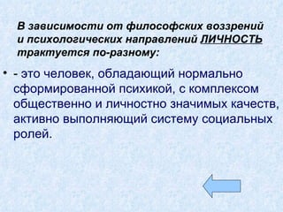 В зависимости от философских воззрений и психологических направлений  ЛИЧНОСТЬ   трактуется по-разному: -  это человек, обладающий нормально сформированной психикой, с комплексом общественно и личностно значимых качеств, активно выполняющий систему социальных ролей. 