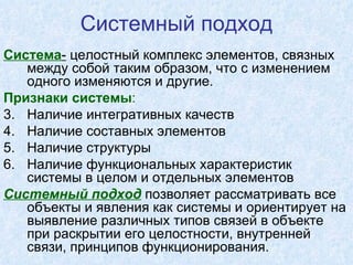 Системный подход Система -  целостный комплекс элементов, связных между собой таким образом, что с изменением одного изменяются и другие. Признаки системы :   Наличие интегративных качеств Наличие составных элементов Наличие структуры Наличие функциональных характеристик системы в целом и отдельных элементов Системный подход  позволяет рассматривать все объекты и явления как системы и ориентирует на выявление различных типов связей в объекте при раскрытии его целостности, внутренней связи, принципов функционирования. 