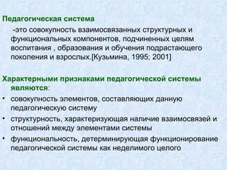 Педагогическая система -это совокупность взаимосвязанных структурных и функциональных компонентов, подчиненных целям воспитания , образования и обучения подрастающего поколения и взрослых. [ Кузьмина, 1995 ; 2001] Характерными признаками педагогической системы являются :   совокупность элементов, составляющих данную педагогическую систему структурность, характеризующая наличие взаимосвязей и отношений между элементами системы функциональность, детерминирующая функционирование педагогической системы как неделимого целого 