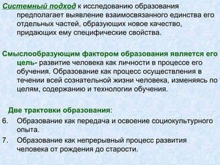 Системный подход  к исследованию образования предполагает выявление взаимосвязанного единства его отдельных частей, образующих новое качество, придающих ему специфические свойства.  Смыслообразующим фактором   образования является его цель-  развитие человека как личности в процессе его обучения. Образование как процесс осуществления в течении всей сознательной жизни человека, изменяясь по целям, содержанию и технологии обучения. Две трактовки образования : Образование как передача и освоение социокультурного опыта.  Образование как непрерывный процесс развития человека от рождения до старости. 