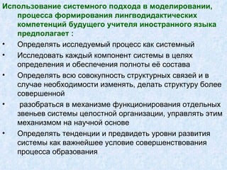 Использование системного подхода в моделировании, процесса формирования лингводидактических компетенций будущего учителя иностранного языка предполагает  : Определять исследуемый процесс как системный Исследовать каждый компонент системы в целях определения и обеспечения полноты её состава Определять всю совокупность структурных связей и в случае необходимости изменять, делать структуру более совершенной разобраться в механизме функционирования отдельных звеньев системы целостной организации, управлять этим механизмом на научной основе Определять тенденции и предвидеть уровни развития системы как важнейшее условие совершенствования процесса образования 