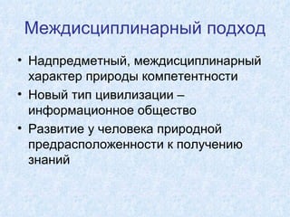 Междисциплинарный подход Надпредметный, междисциплинарный характер природы компетентности Новый тип цивилизации – информационное общество Развитие у человека природной предрасположенности к получению знаний 