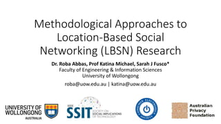 Methodological Approaches to
Location-Based Social
Networking (LBSN) Research
Dr. Roba Abbas, Prof Katina Michael, Sarah J Fusco*
Faculty of Engineering & Information Sciences
University of Wollongong
roba@uow.edu.au | katina@uow.edu.au
 