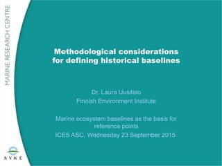 Methodological considerations
for defining historical baselines
Dr. Laura Uusitalo
Finnish Environment Institute
Marine ecosystem baselines as the basis for
reference points
ICES ASC, Wednesday 23 September 2015
 