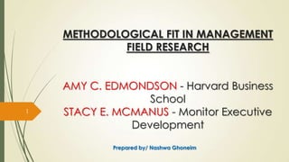 METHODOLOGICAL FIT IN MANAGEMENT
FIELD RESEARCH
AMY C. EDMONDSON - Harvard Business
School
STACY E. MCMANUS - Monitor Executive
Development
1
Prepared by/ Nashwa Ghoneim
 