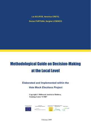 Lia SCLIFOS, Veronica CRETU,
Dorian FURTUNA, Serghei LYSENCO
Methodological Guide on Decision-Making
at the Local Level
Elaborated and Implemented within the
Vote Mock Elections Project
Copyright © Hilfswerk Austria in Moldova,
Training Centre “CMB”
Chisinau 2009
 