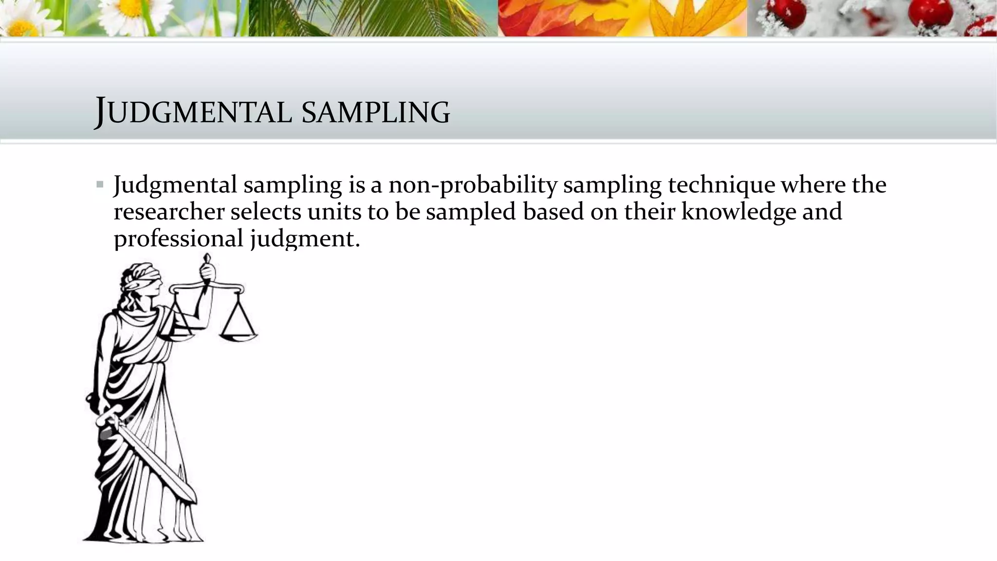 JUDGMENTAL SAMPLING
 Judgmental sampling is a non-probability sampling technique where the
researcher selects units to be sampled based on their knowledge and
professional judgment.
 