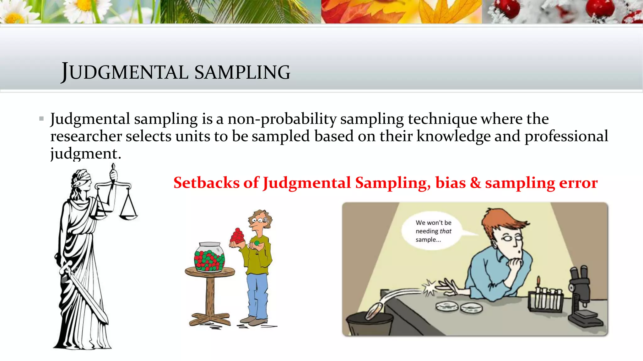 JUDGMENTAL SAMPLING
 Judgmental sampling is a non-probability sampling technique where the
researcher selects units to be sampled based on their knowledge and professional
judgment.
 Setbacks of Judgmental Sampling, bias & sampling error
 