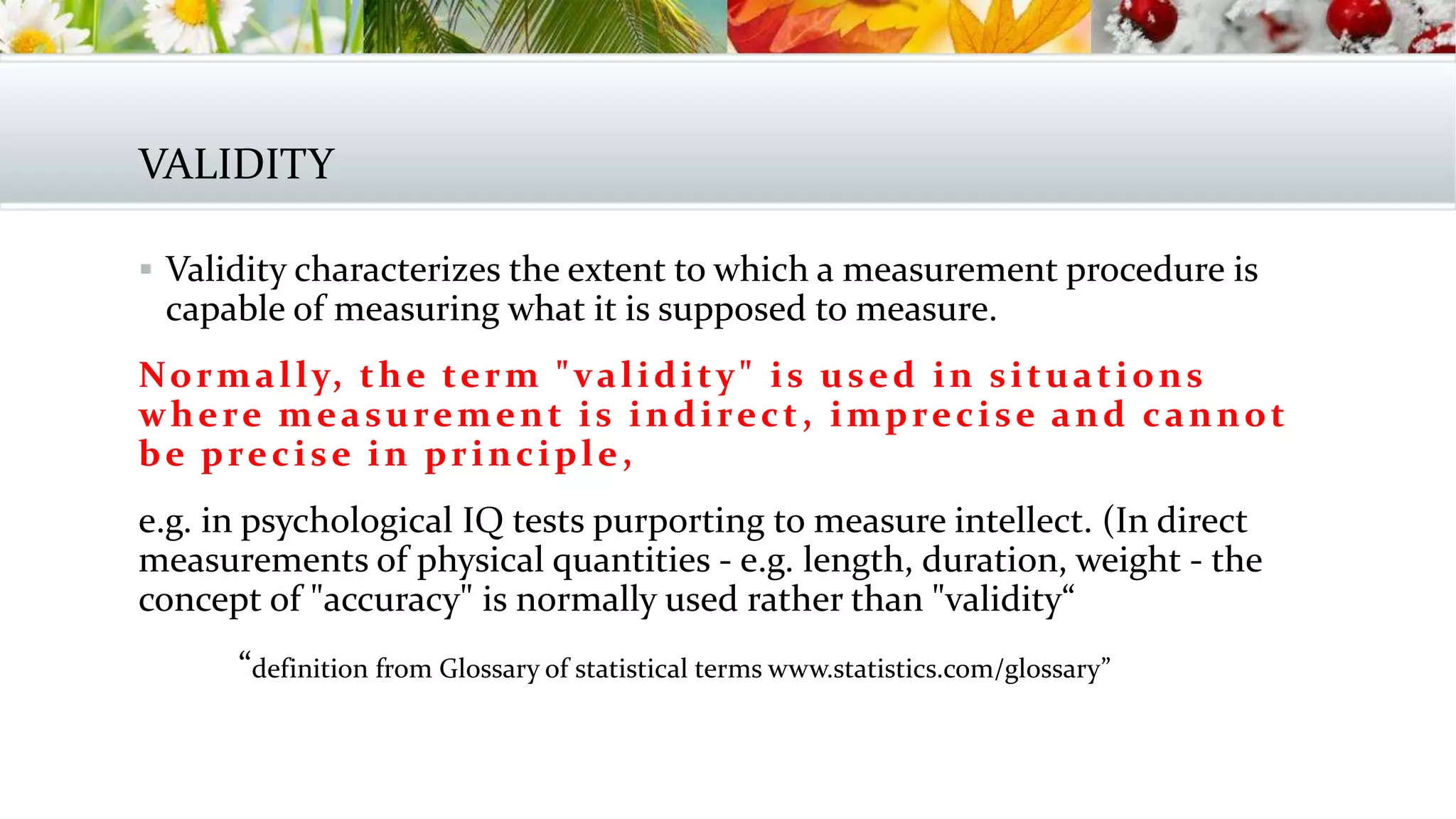 VALIDITY
 Validity characterizes the extent to which a measurement procedure is
capable of measuring what it is supposed to measure.
Normally, the term "validity" is used in situations
where measurement is indirect, imprecise and cannot
be precise in principle,
e.g. in psychological IQ tests purporting to measure intellect. (In direct
measurements of physical quantities - e.g. length, duration, weight - the
concept of "accuracy" is normally used rather than "validity“
“definition from Glossary of statistical terms www.statistics.com/glossary”
 