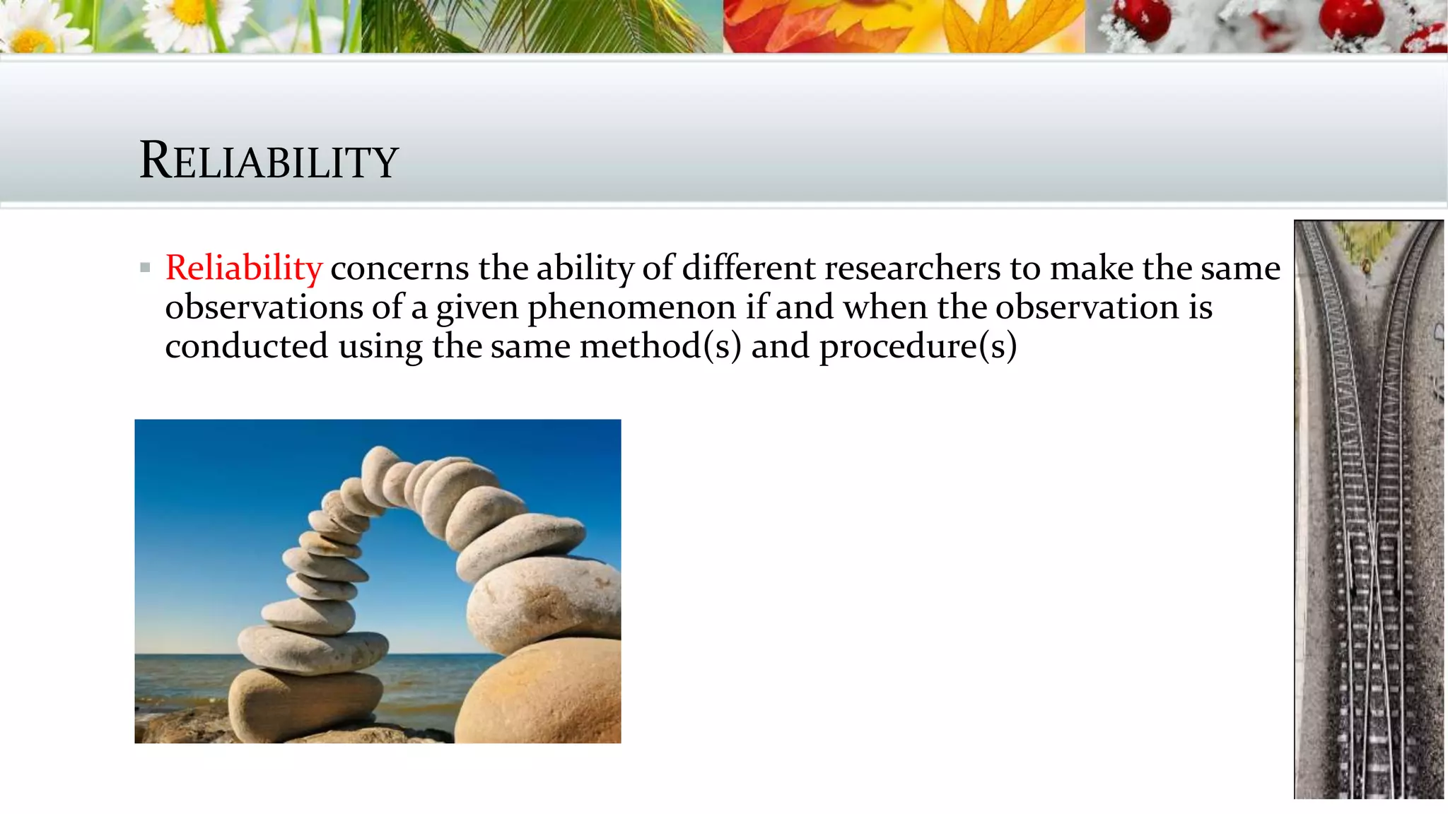RELIABILITY
 Reliability concerns the ability of different researchers to make the same
observations of a given phenomenon if and when the observation is
conducted using the same method(s) and procedure(s)
 