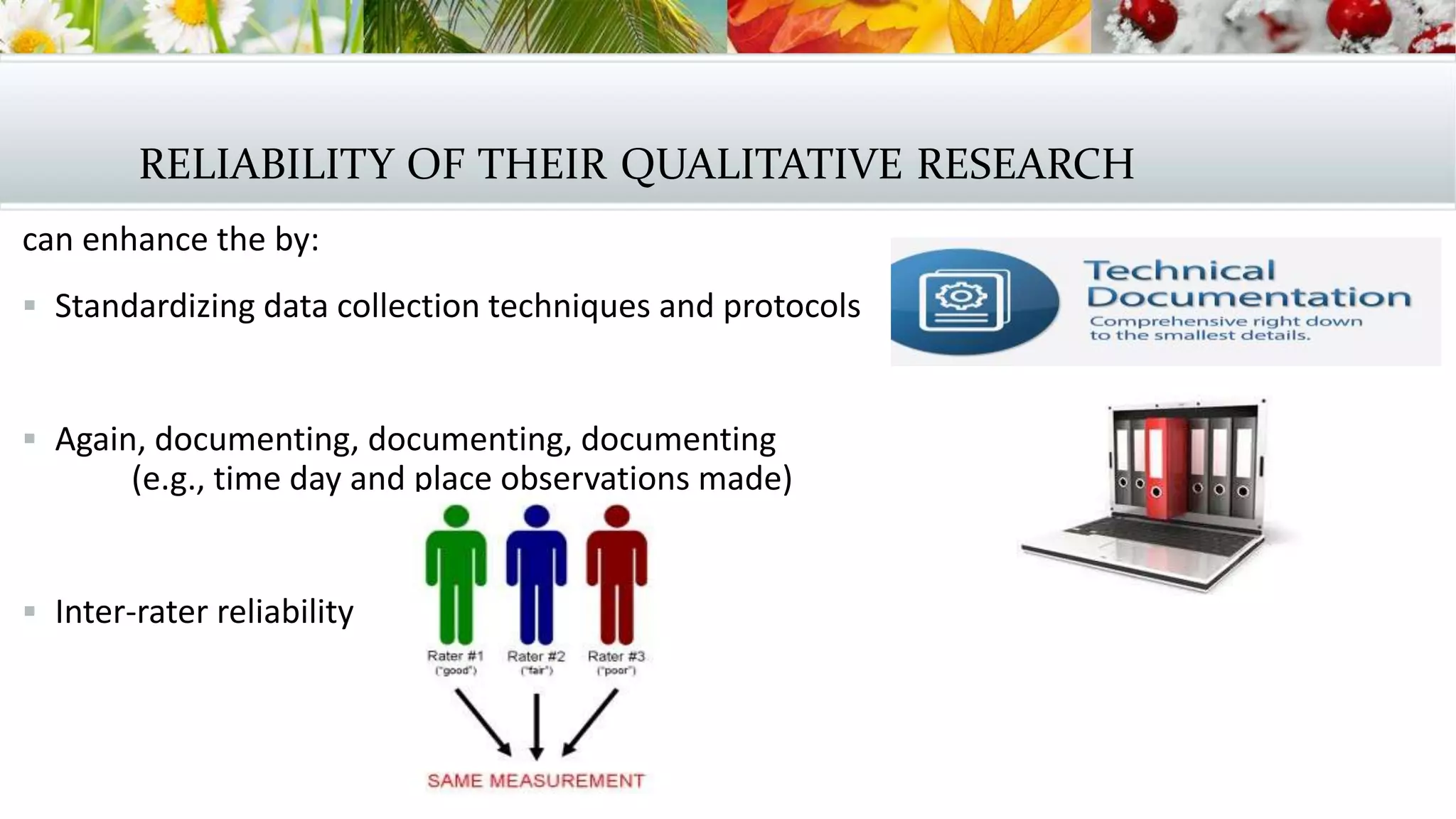 RELIABILITY OF THEIR QUALITATIVE RESEARCH
can enhance the by:
 Standardizing data collection techniques and protocols
 Again, documenting, documenting, documenting
(e.g., time day and place observations made)
 Inter-rater reliability
 