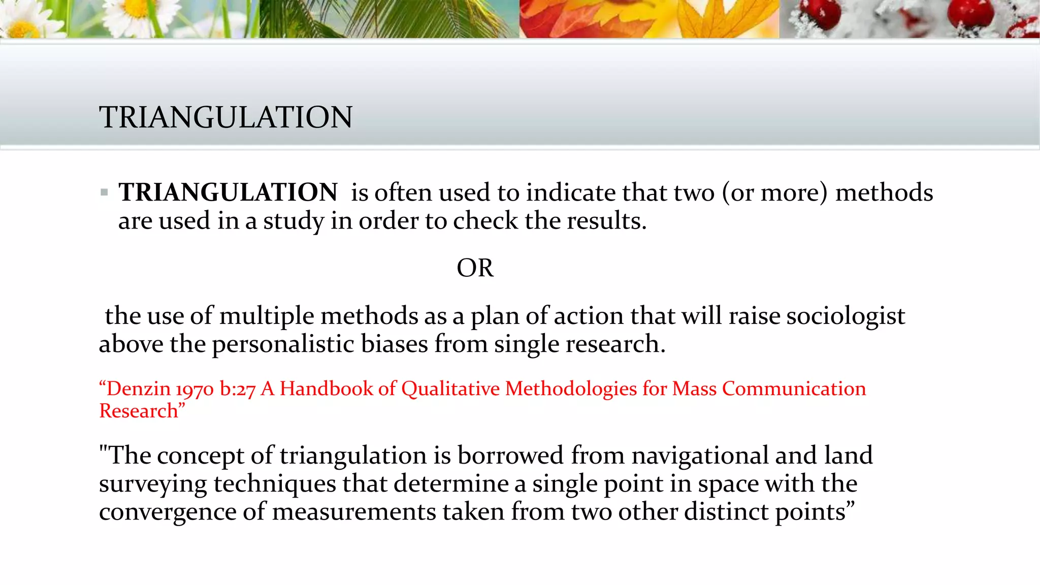 TRIANGULATION
 TRIANGULATION is often used to indicate that two (or more) methods
are used in a study in order to check the results.
OR
the use of multiple methods as a plan of action that will raise sociologist
above the personalistic biases from single research.
“Denzin 1970 b:27 A Handbook of Qualitative Methodologies for Mass Communication
Research”
"The concept of triangulation is borrowed from navigational and land
surveying techniques that determine a single point in space with the
convergence of measurements taken from two other distinct points”
 