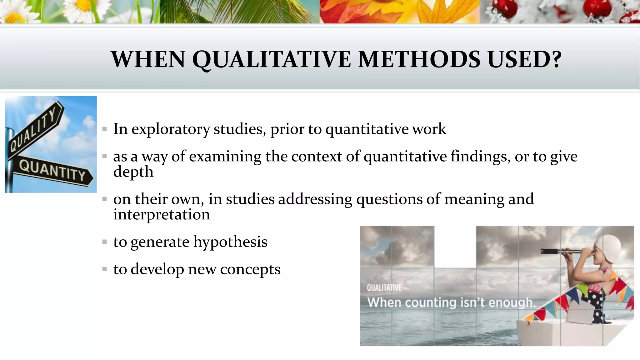 WHEN QUALITATIVE METHODS USED?
 In exploratory studies, prior to quantitative work
 as a way of examining the context of quantitative findings, or to give
depth
 on their own, in studies addressing questions of meaning and
interpretation
 to generate hypothesis
 to develop new concepts
 