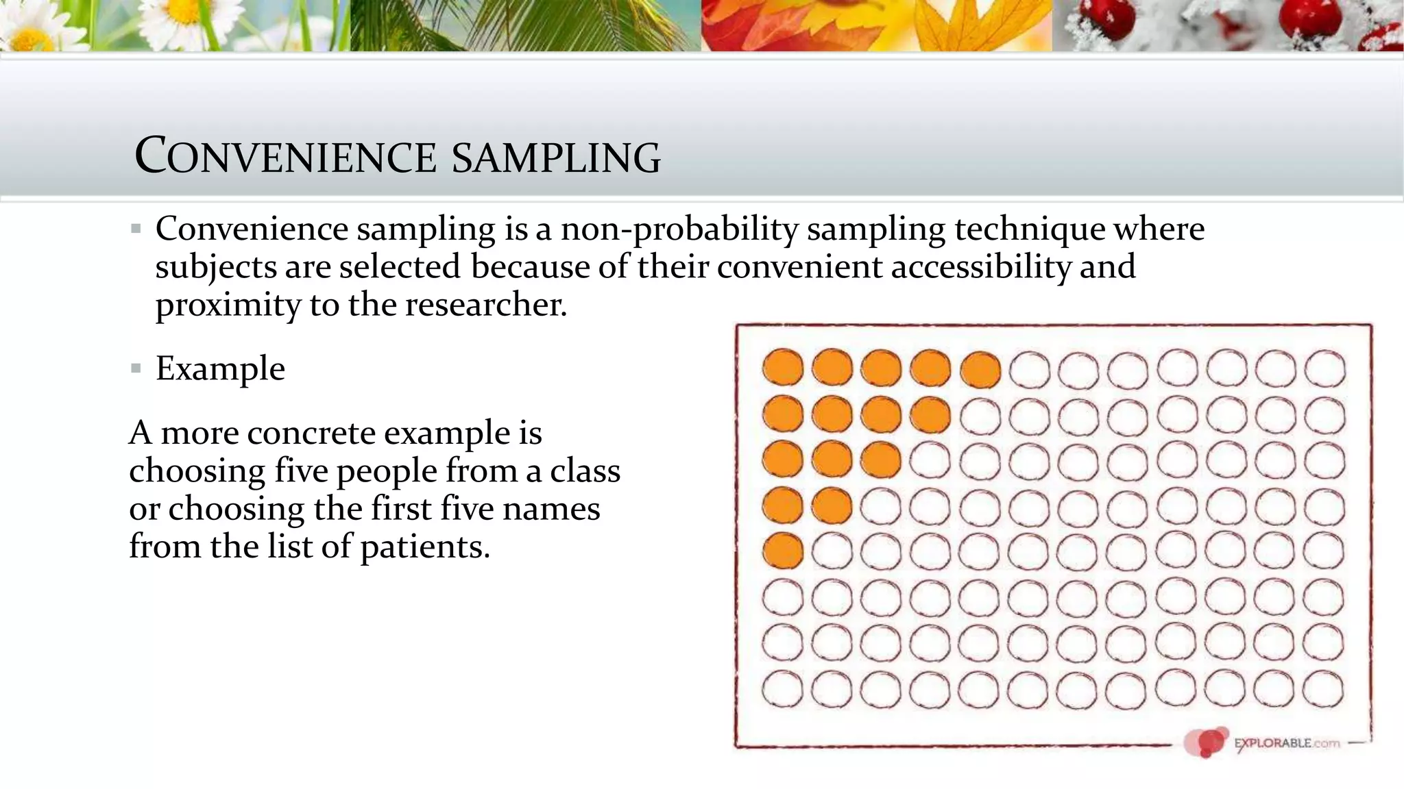 CONVENIENCE SAMPLING
 Convenience sampling is a non-probability sampling technique where
subjects are selected because of their convenient accessibility and
proximity to the researcher.
 Example
A more concrete example is
choosing five people from a class
or choosing the first five names
from the list of patients.
 