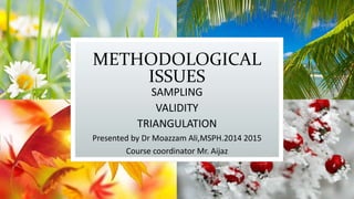 METHODOLOGICAL
ISSUES
SAMPLING
VALIDITY
TRIANGULATION
Presented by Dr Moazzam Ali,MSPH.2014 2015
Course coordinator Mr. Aijaz
 